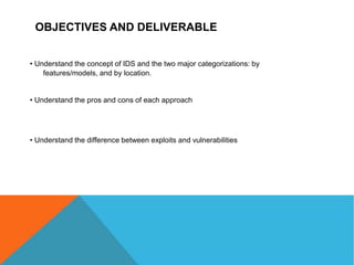 OBJECTIVES AND DELIVERABLE
• Understand the concept of IDS and the two major categorizations: by
features/models, and by location.
• Understand the pros and cons of each approach
• Understand the difference between exploits and vulnerabilities
 