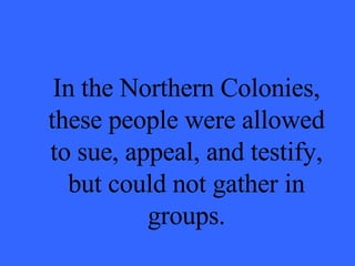 In the Northern Colonies, these people were allowed to sue, appeal, and testify, but could not gather in groups. 