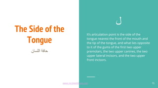 The Side of the
Tongue
‫اﻟﻠﺳﺎن‬ ‫ﺣﺎﻓﺔ‬
‫ل‬
It’s articulation point is the side of the
tongue nearest the front of the mouth and
the tip of the tongue, and what lies opposite
to it of the gums of the first two upper
premolars, the two upper canines, the two
upper lateral incisors, and the two upper
front incisors.
15
www.recitewithlove.com 15
 