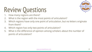 Review Questions
26
1. How many regions are there?
2. What is the region with the most points of articulation?
3. Which regions have only one point of articulation, but no letters originate
from them?
4. Which region has only two points of articulation?
5. What is the difference of opinion among scholars about the number of
points of articulation?
www.recitewithlove.com 26
 
