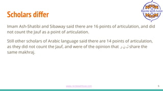 Scholars differ
Imam Ash-Shatibi and Sibaway said there are 16 points of articulation, and did
not count the Jauf as a point of articulation.
Still other scholars of Arabic language said there are 14 points of articulation,
as they did not count the Jauf, and were of the opinion that ‫ر‬ ‫ن‬ ‫ل‬ share the
same makhraj.
6
www.recitewithlove.com 6
 