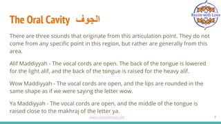 The Oral Cavity ‫اﻟﺟوف‬
There are three sounds that originate from this articulation point. They do not
come from any specific point in this region, but rather are generally from this
area.
Alif Maddiyyah - The vocal cords are open. The back of the tongue is lowered
for the light alif, and the back of the tongue is raised for the heavy alif.
Wow Maddiyyah - The vocal cords are open, and the lips are rounded in the
same shape as if we were saying the letter wow.
Ya Maddiyyah - The vocal cords are open, and the middle of the tongue is
raised close to the makhraj of the letter ya.
7
www.recitewithlove.com 7
 