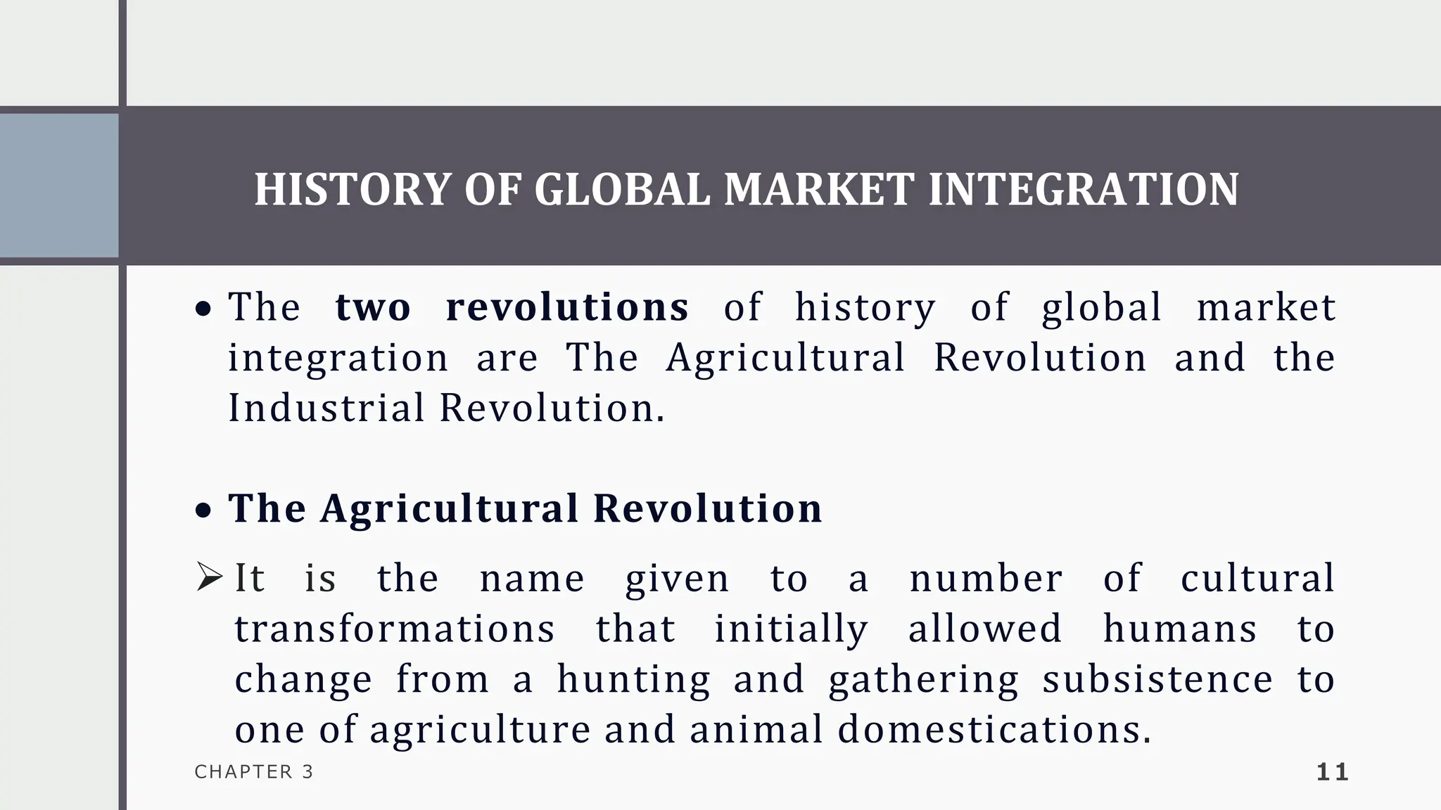 HISTORY OF GLOBAL MARKET INTEGRATION
CHAPTER 3 11
• The two revolutions of history of global market
integration are The Agricultural Revolution and the
Industrial Revolution.
• The Agricultural Revolution
➢ It is the name given to a number of cultural
transformations that initially allowed humans to
change from a hunting and gathering subsistence to
one of agriculture and animal domestications.
 