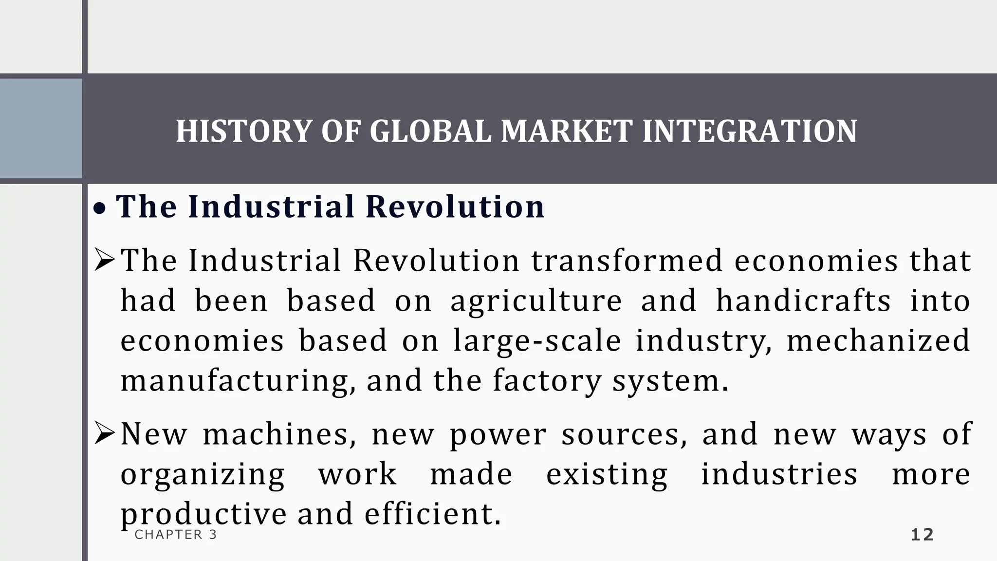 HISTORY OF GLOBAL MARKET INTEGRATION
CHAPTER 3 12
• The Industrial Revolution
➢The Industrial Revolution transformed economies that
had been based on agriculture and handicrafts into
economies based on large-scale industry, mechanized
manufacturing, and the factory system.
➢New machines, new power sources, and new ways of
organizing work made existing industries more
productive and efficient.
 
