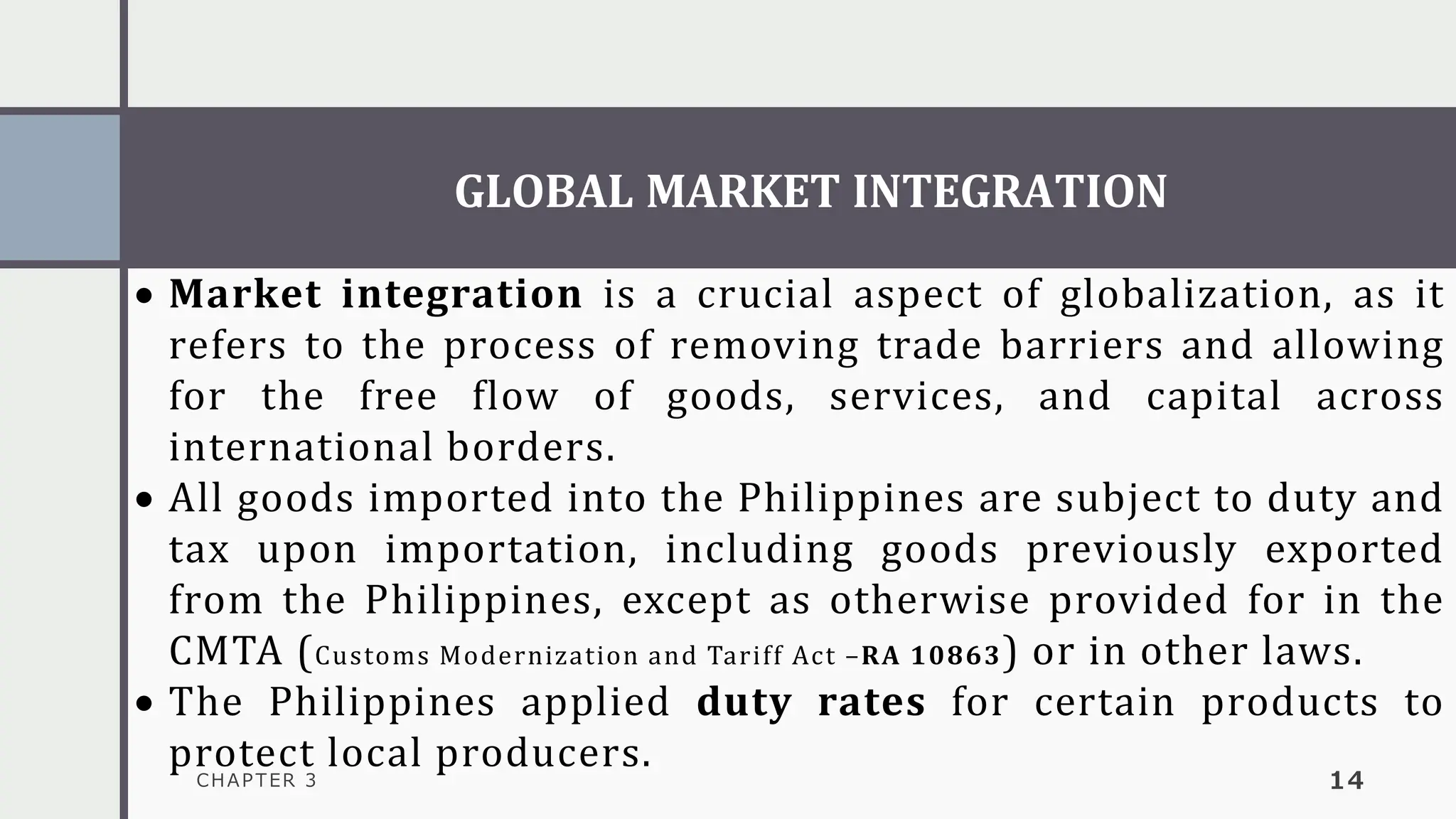 GLOBAL MARKET INTEGRATION
CHAPTER 3 14
• Market integration is a crucial aspect of globalization, as it
refers to the process of removing trade barriers and allowing
for the free flow of goods, services, and capital across
international borders.
• All goods imported into the Philippines are subject to duty and
tax upon importation, including goods previously exported
from the Philippines, except as otherwise provided for in the
CMTA (Customs Modernization and Tariff Act –RA 10863) or in other laws.
• The Philippines applied duty rates for certain products to
protect local producers.
 