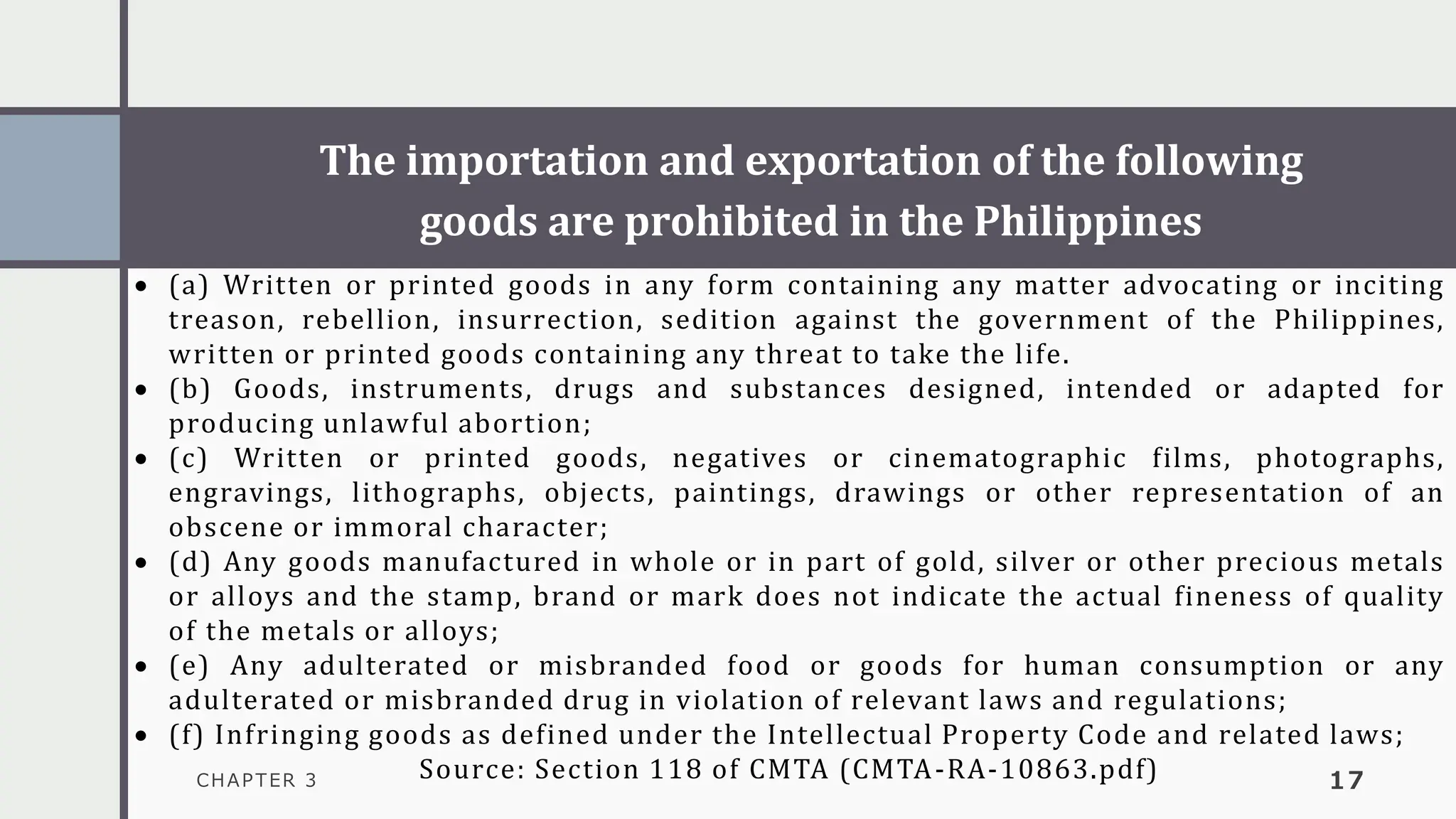 The importation and exportation of the following
goods are prohibited in the Philippines
CHAPTER 3 17
• (a) Written or printed goods in any form containing any matter advocating or inciting
treason, rebellion, insurrection, sedition against the government of the Philippines,
written or printed goods containing any threat to take the life.
• (b) Goods, instruments, drugs and substances designed, intended or adapted for
producing unlawful abortion;
• (c) Written or printed goods, negatives or cinematographic films, photographs,
engravings, lithographs, objects, paintings, drawings or other representation of an
obscene or immoral character;
• (d) Any goods manufactured in whole or in part of gold, silver or other precious metals
or alloys and the stamp, brand or mark does not indicate the actual fineness of quality
of the metals or alloys;
• (e) Any adulterated or misbranded food or goods for human consumption or any
adulterated or misbranded drug in violation of relevant laws and regulations;
• (f) Infringing goods as defined under the Intellectual Property Code and related laws;
Source: Section 118 of CMTA (CMTA-RA-10863.pdf)
 