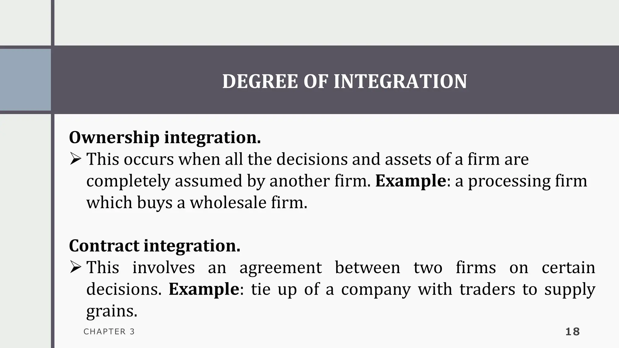 DEGREE OF INTEGRATION
CHAPTER 3 18
Ownership integration.
➢ This occurs when all the decisions and assets of a firm are
completely assumed by another firm. Example: a processing firm
which buys a wholesale firm.
Contract integration.
➢ This involves an agreement between two firms on certain
decisions. Example: tie up of a company with traders to supply
grains.
 