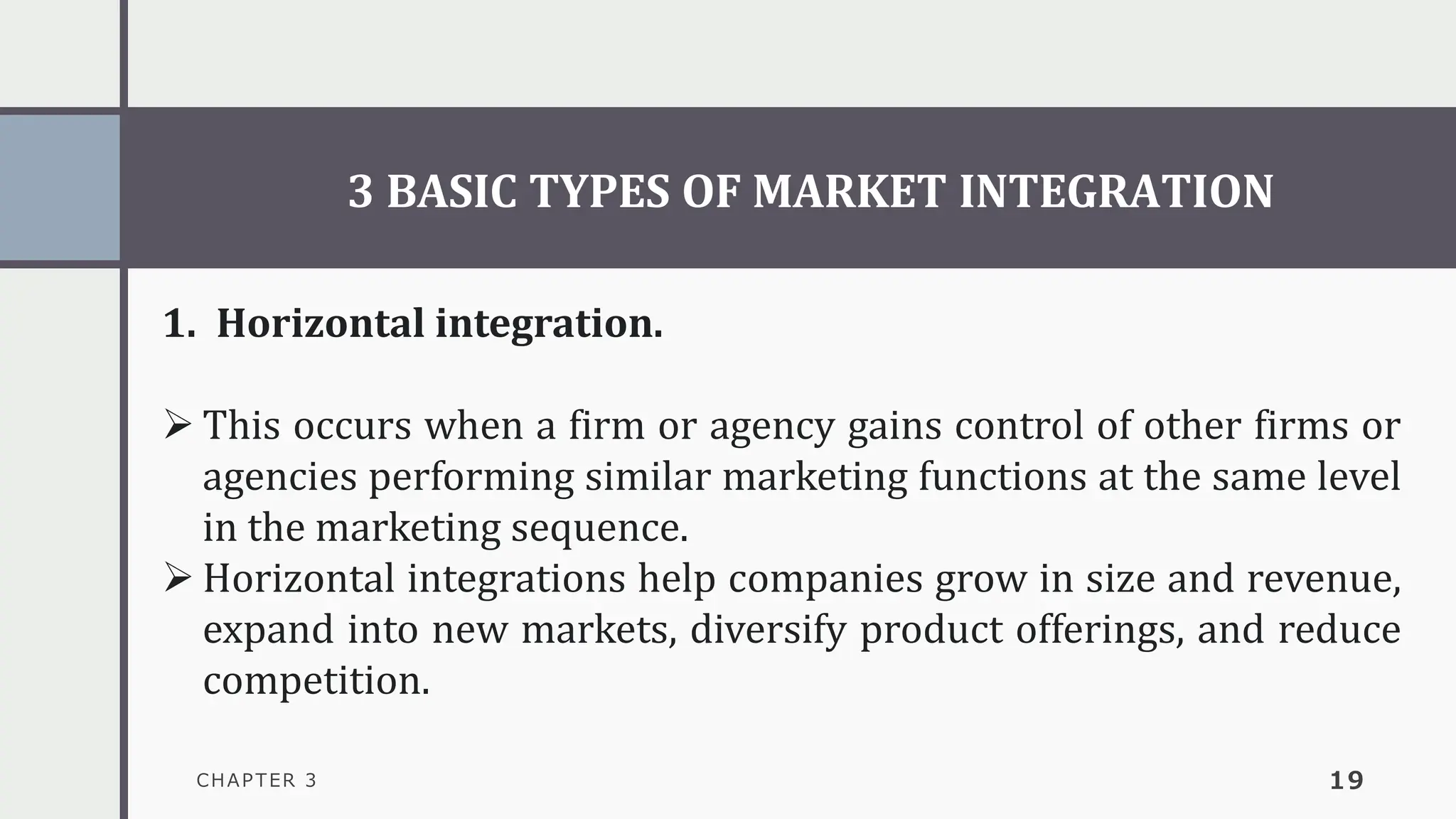 3 BASIC TYPES OF MARKET INTEGRATION
CHAPTER 3 19
1. Horizontal integration.
➢ This occurs when a firm or agency gains control of other firms or
agencies performing similar marketing functions at the same level
in the marketing sequence.
➢ Horizontal integrations help companies grow in size and revenue,
expand into new markets, diversify product offerings, and reduce
competition.
 