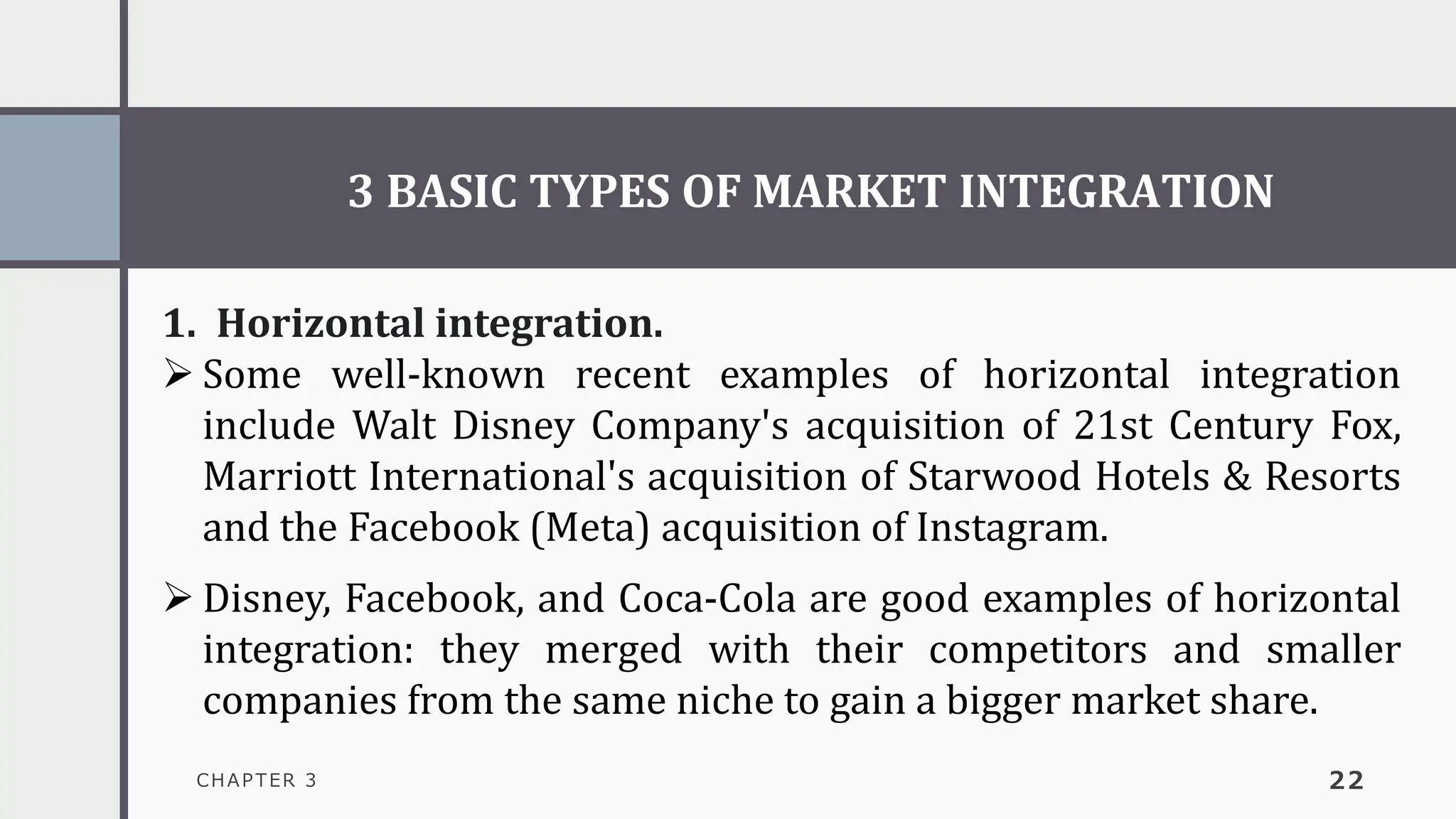 3 BASIC TYPES OF MARKET INTEGRATION
CHAPTER 3 22
1. Horizontal integration.
➢ Some well-known recent examples of horizontal integration
include Walt Disney Company's acquisition of 21st Century Fox,
Marriott International's acquisition of Starwood Hotels & Resorts
and the Facebook (Meta) acquisition of Instagram.
➢ Disney, Facebook, and Coca-Cola are good examples of horizontal
integration: they merged with their competitors and smaller
companies from the same niche to gain a bigger market share.
 