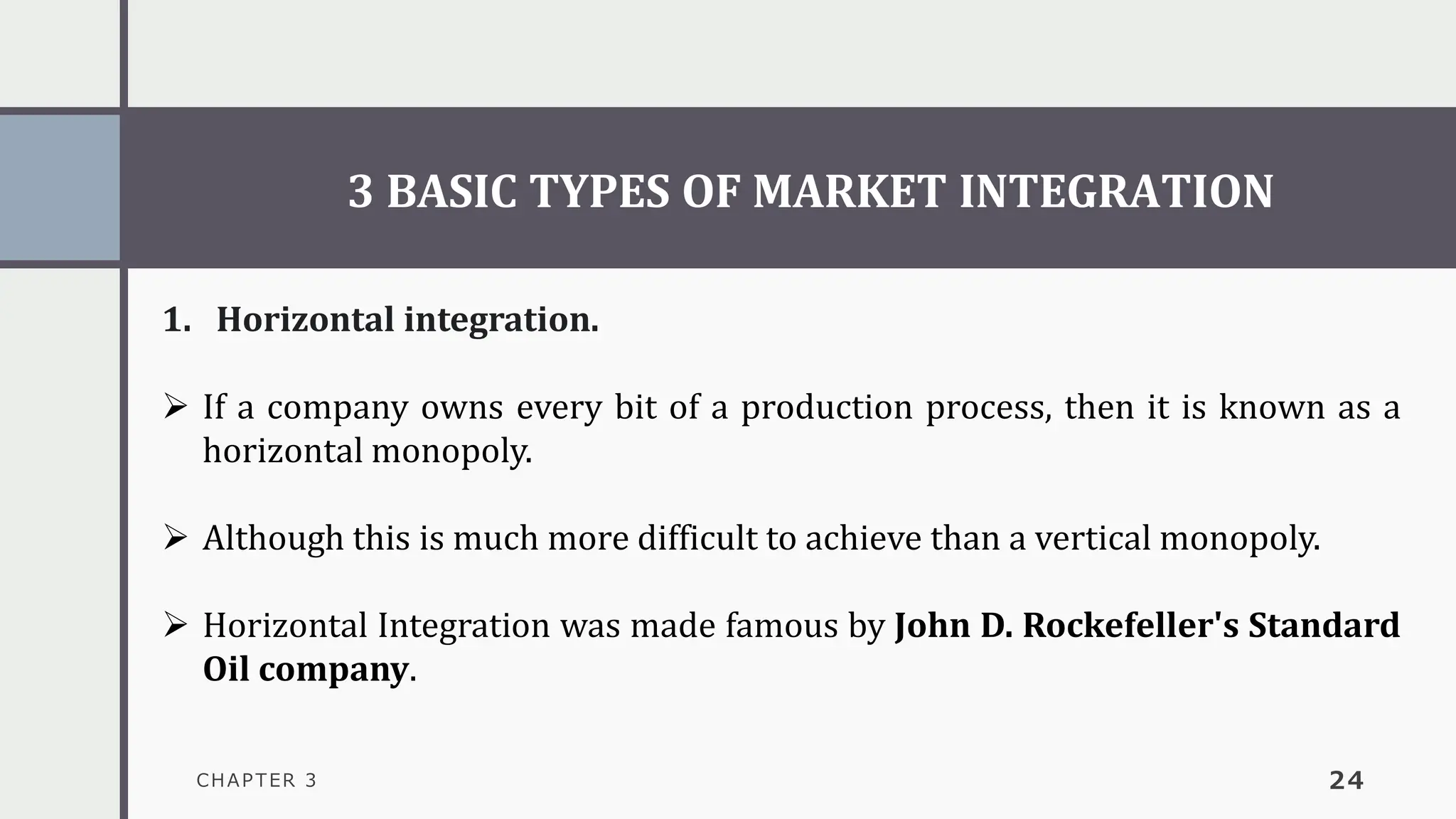 3 BASIC TYPES OF MARKET INTEGRATION
CHAPTER 3 24
1. Horizontal integration.
➢ If a company owns every bit of a production process, then it is known as a
horizontal monopoly.
➢ Although this is much more difficult to achieve than a vertical monopoly.
➢ Horizontal Integration was made famous by John D. Rockefeller's Standard
Oil company.
 