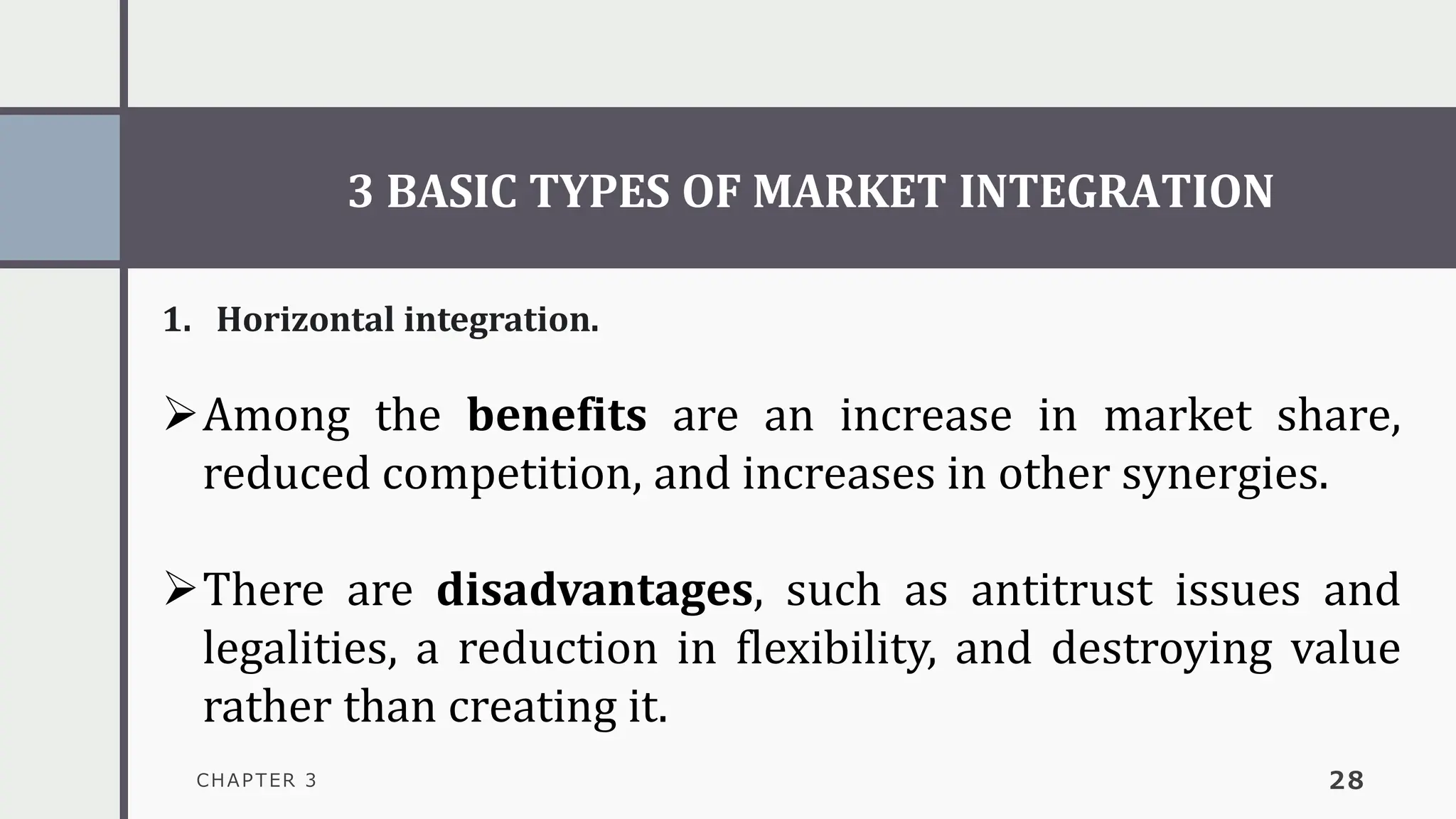 3 BASIC TYPES OF MARKET INTEGRATION
CHAPTER 3 28
1. Horizontal integration.
➢Among the benefits are an increase in market share,
reduced competition, and increases in other synergies.
➢There are disadvantages, such as antitrust issues and
legalities, a reduction in flexibility, and destroying value
rather than creating it.
 