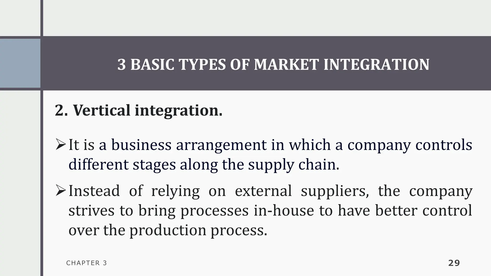 3 BASIC TYPES OF MARKET INTEGRATION
CHAPTER 3 29
2. Vertical integration.
➢It is a business arrangement in which a company controls
different stages along the supply chain.
➢Instead of relying on external suppliers, the company
strives to bring processes in-house to have better control
over the production process.
 