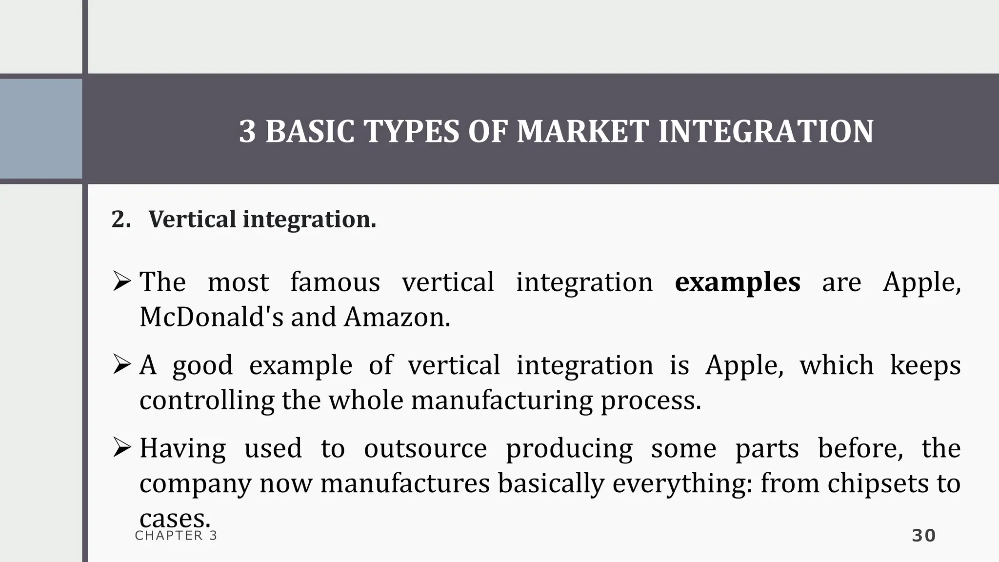 3 BASIC TYPES OF MARKET INTEGRATION
CHAPTER 3 30
2. Vertical integration.
➢ The most famous vertical integration examples are Apple,
McDonald's and Amazon.
➢ A good example of vertical integration is Apple, which keeps
controlling the whole manufacturing process.
➢ Having used to outsource producing some parts before, the
company now manufactures basically everything: from chipsets to
cases.
 