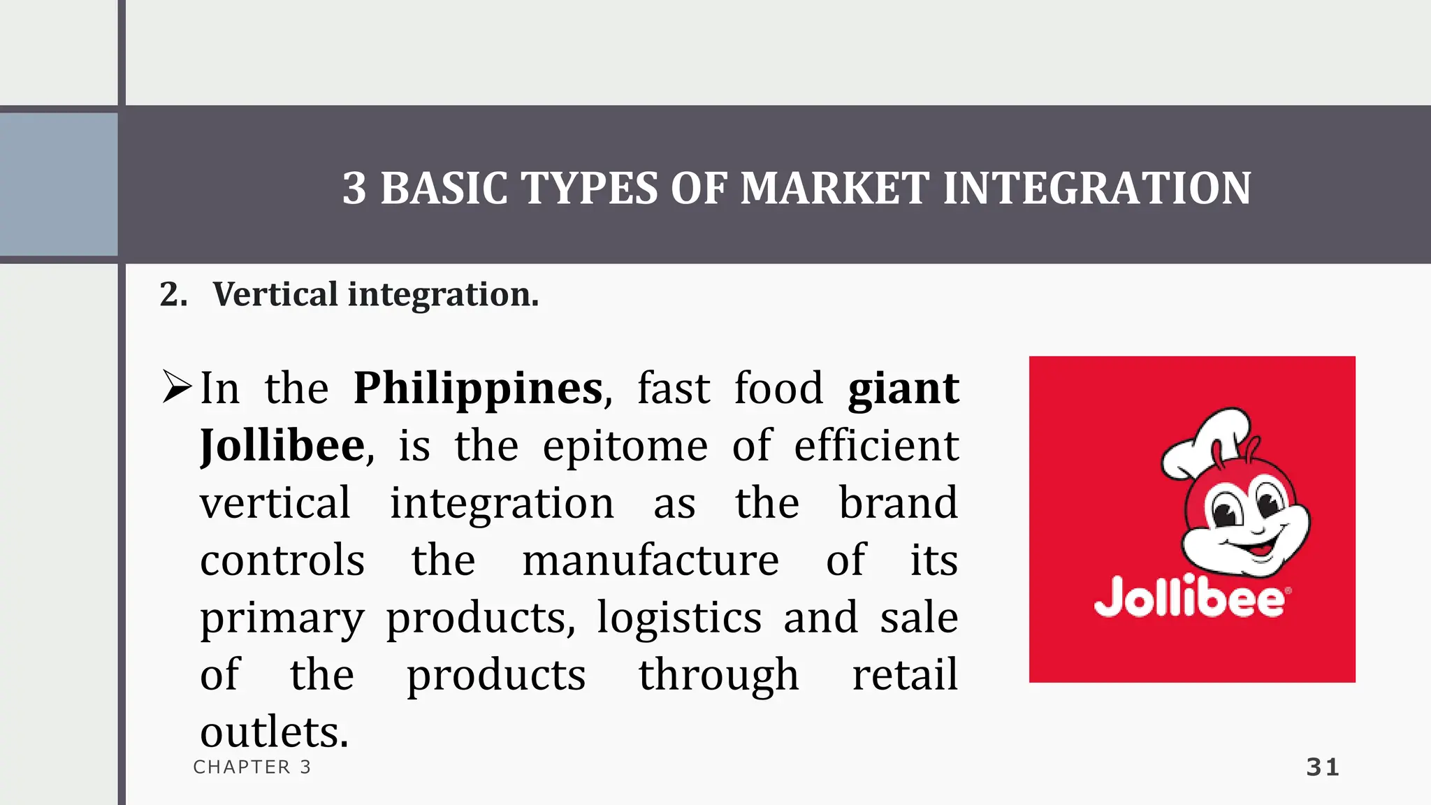 3 BASIC TYPES OF MARKET INTEGRATION
CHAPTER 3 31
2. Vertical integration.
➢In the Philippines, fast food giant
Jollibee, is the epitome of efficient
vertical integration as the brand
controls the manufacture of its
primary products, logistics and sale
of the products through retail
outlets.
 