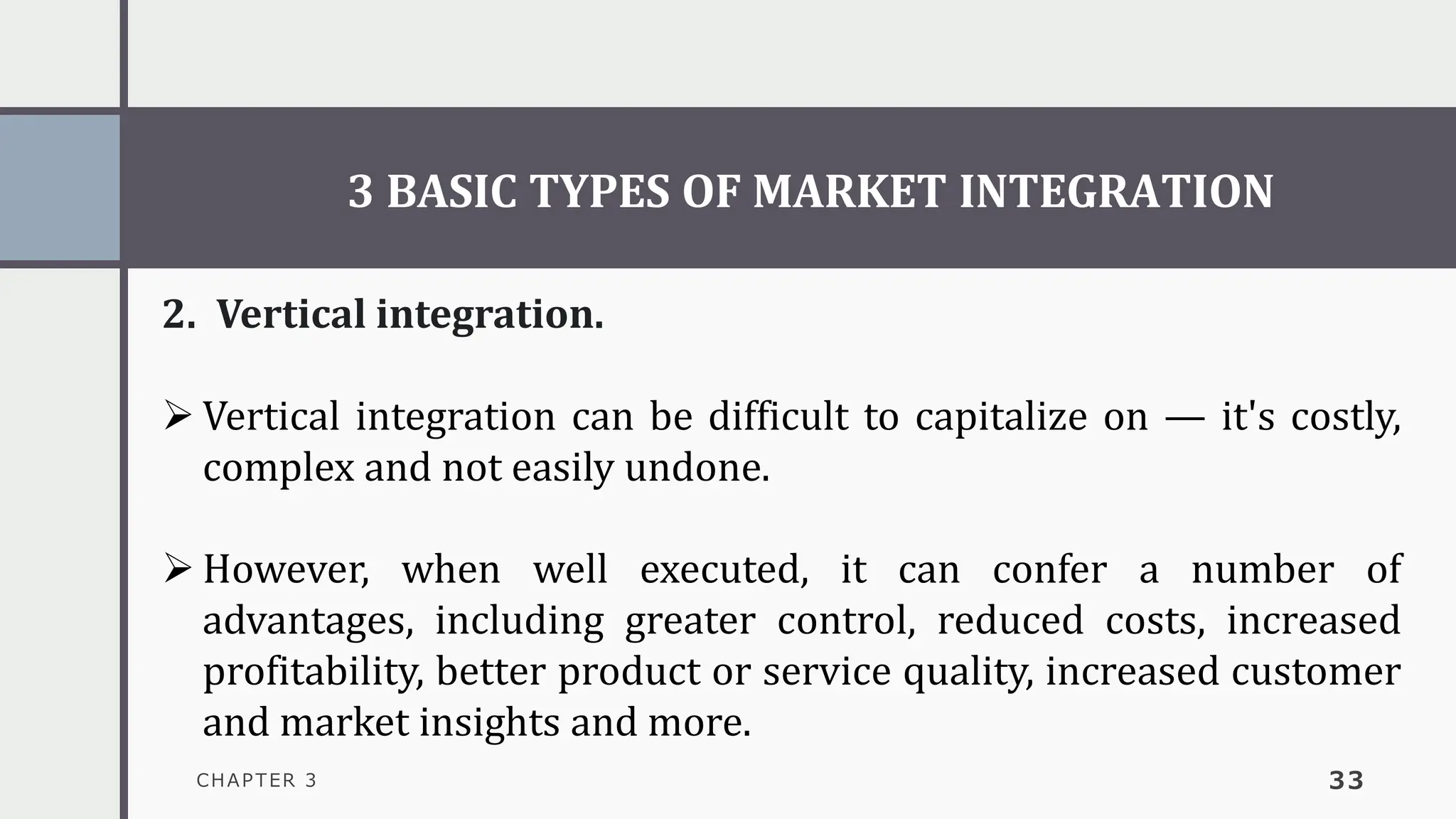 3 BASIC TYPES OF MARKET INTEGRATION
CHAPTER 3 33
2. Vertical integration.
➢ Vertical integration can be difficult to capitalize on — it's costly,
complex and not easily undone.
➢ However, when well executed, it can confer a number of
advantages, including greater control, reduced costs, increased
profitability, better product or service quality, increased customer
and market insights and more.
 