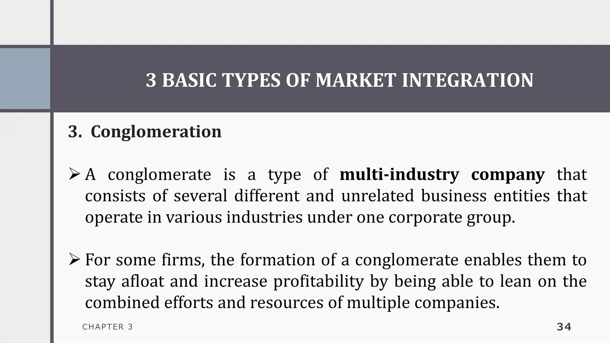 3 BASIC TYPES OF MARKET INTEGRATION
CHAPTER 3 34
3. Conglomeration
➢ A conglomerate is a type of multi-industry company that
consists of several different and unrelated business entities that
operate in various industries under one corporate group.
➢ For some firms, the formation of a conglomerate enables them to
stay afloat and increase profitability by being able to lean on the
combined efforts and resources of multiple companies.
 