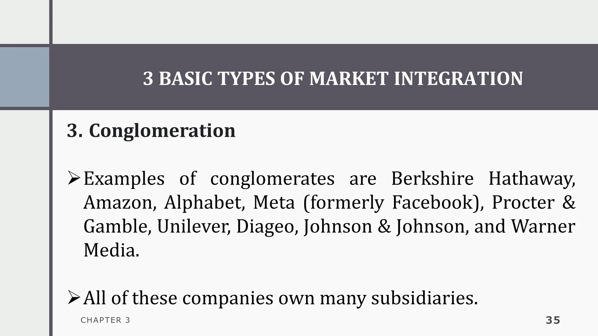 3 BASIC TYPES OF MARKET INTEGRATION
CHAPTER 3 35
3. Conglomeration
➢Examples of conglomerates are Berkshire Hathaway,
Amazon, Alphabet, Meta (formerly Facebook), Procter &
Gamble, Unilever, Diageo, Johnson & Johnson, and Warner
Media.
➢All of these companies own many subsidiaries.
 
