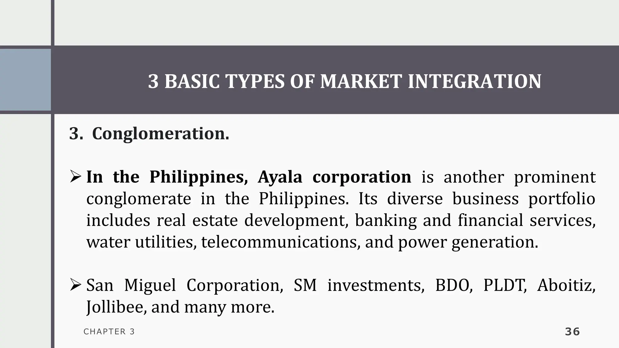 3 BASIC TYPES OF MARKET INTEGRATION
CHAPTER 3 36
3. Conglomeration.
➢ In the Philippines, Ayala corporation is another prominent
conglomerate in the Philippines. Its diverse business portfolio
includes real estate development, banking and financial services,
water utilities, telecommunications, and power generation.
➢ San Miguel Corporation, SM investments, BDO, PLDT, Aboitiz,
Jollibee, and many more.
 