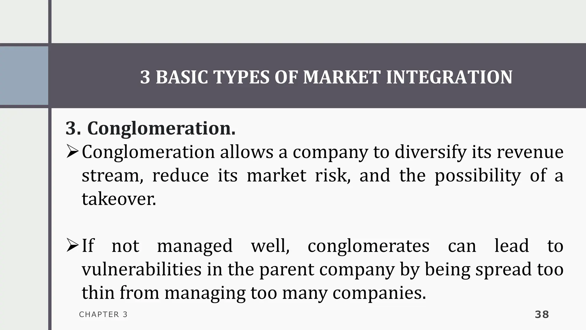 3 BASIC TYPES OF MARKET INTEGRATION
CHAPTER 3 38
3. Conglomeration.
➢Conglomeration allows a company to diversify its revenue
stream, reduce its market risk, and the possibility of a
takeover.
➢If not managed well, conglomerates can lead to
vulnerabilities in the parent company by being spread too
thin from managing too many companies.
 