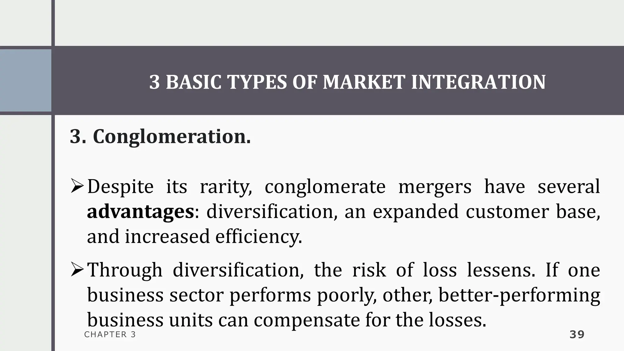 3 BASIC TYPES OF MARKET INTEGRATION
CHAPTER 3 39
3. Conglomeration.
➢Despite its rarity, conglomerate mergers have several
advantages: diversification, an expanded customer base,
and increased efficiency.
➢Through diversification, the risk of loss lessens. If one
business sector performs poorly, other, better-performing
business units can compensate for the losses.
 