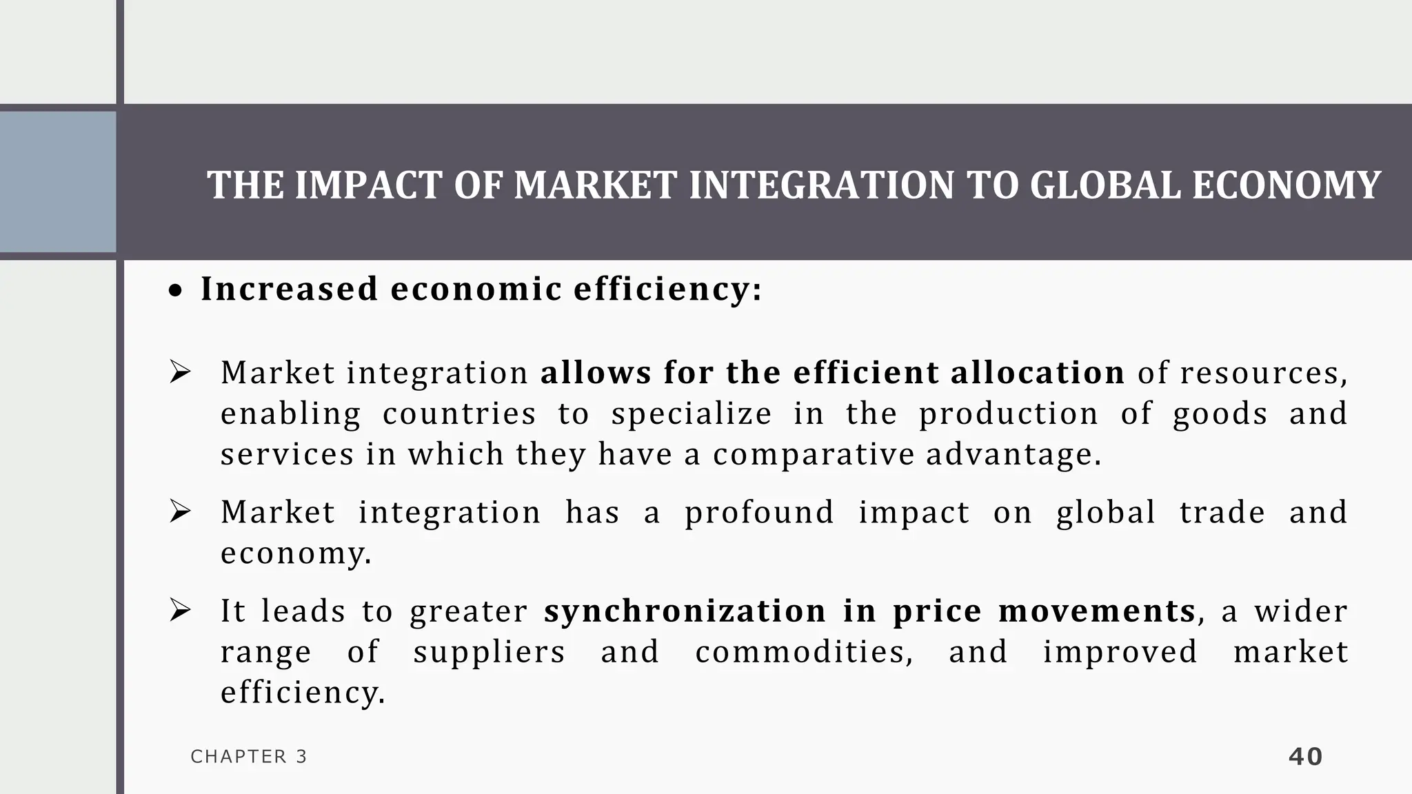 THE IMPACT OF MARKET INTEGRATION TO GLOBAL ECONOMY
CHAPTER 3 40
• Increased economic efficiency:
➢ Market integration allows for the efficient allocation of resources,
enabling countries to specialize in the production of goods and
services in which they have a comparative advantage.
➢ Market integration has a profound impact on global trade and
economy.
➢ It leads to greater synchronization in price movements, a wider
range of suppliers and commodities, and improved market
efficiency.
 