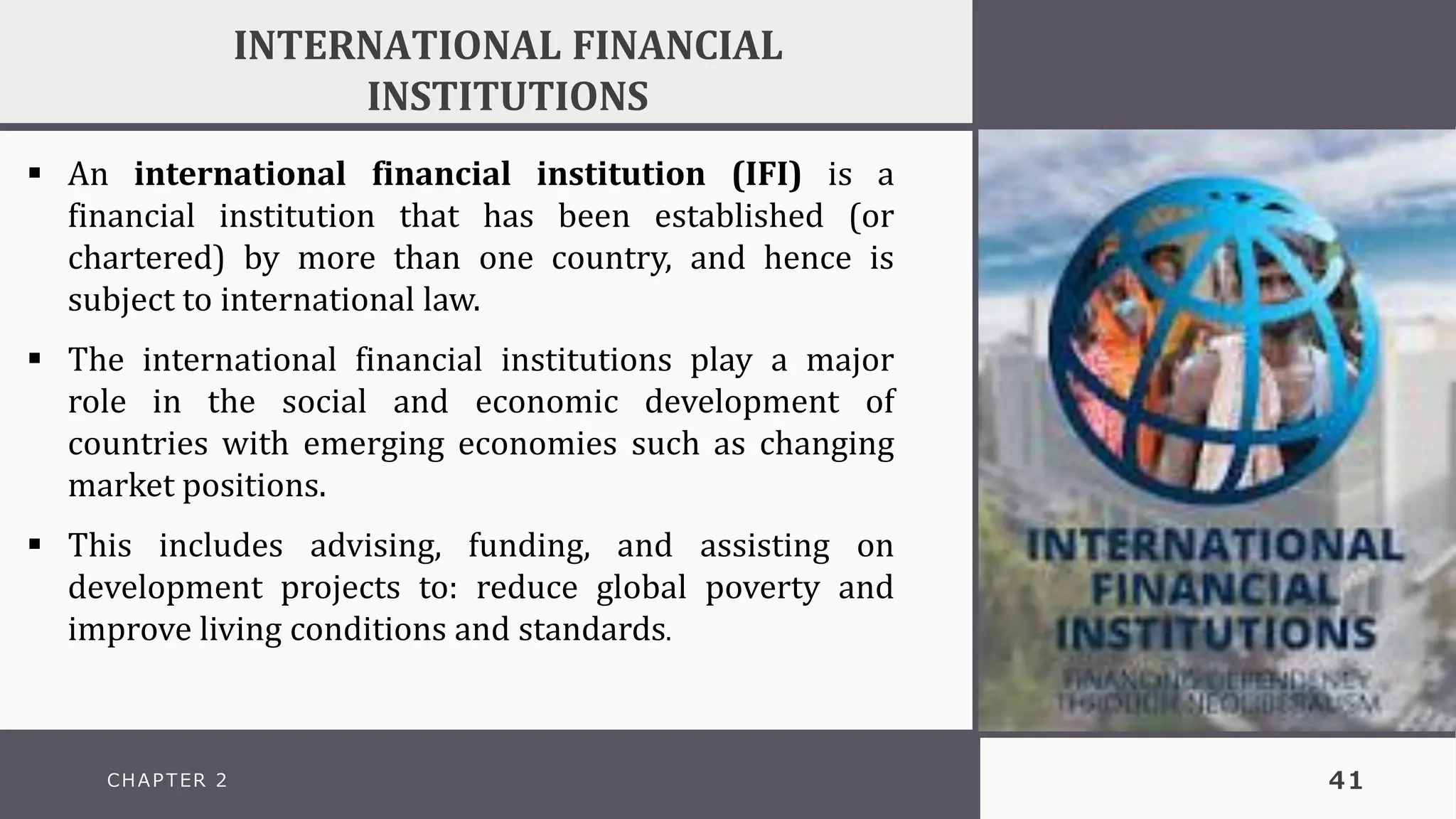 CHAPTER 2 41
INTERNATIONAL FINANCIAL
INSTITUTIONS
▪ An international financial institution (IFI) is a
financial institution that has been established (or
chartered) by more than one country, and hence is
subject to international law.
▪ The international financial institutions play a major
role in the social and economic development of
countries with emerging economies such as changing
market positions.
▪ This includes advising, funding, and assisting on
development projects to: reduce global poverty and
improve living conditions and standards.
 