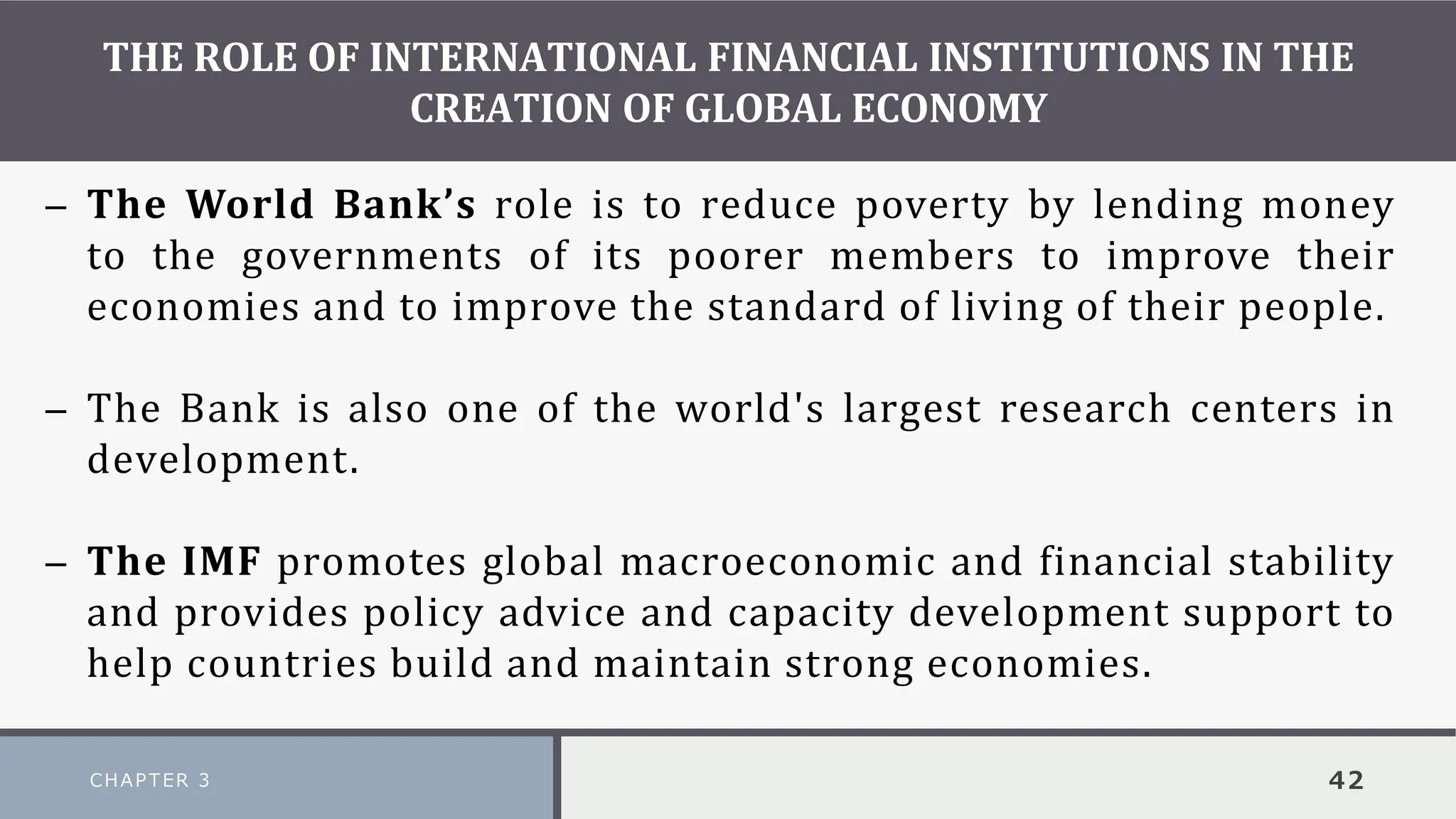 THE ROLE OF INTERNATIONAL FINANCIAL INSTITUTIONS IN THE
CREATION OF GLOBAL ECONOMY
CHAPTER 3 42
– The World Bank’s role is to reduce poverty by lending money
to the governments of its poorer members to improve their
economies and to improve the standard of living of their people.
– The Bank is also one of the world's largest research centers in
development.
– The IMF promotes global macroeconomic and financial stability
and provides policy advice and capacity development support to
help countries build and maintain strong economies.
 