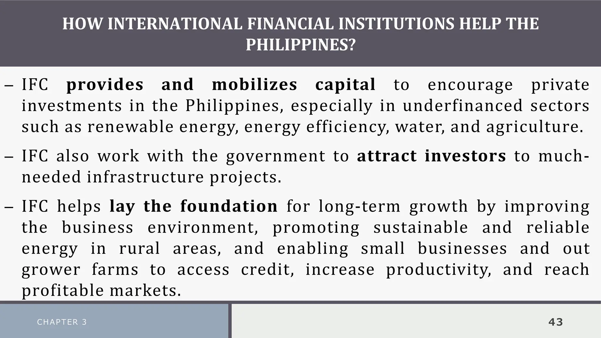 HOW INTERNATIONAL FINANCIAL INSTITUTIONS HELP THE
PHILIPPINES?
CHAPTER 3 43
– IFC provides and mobilizes capital to encourage private
investments in the Philippines, especially in underfinanced sectors
such as renewable energy, energy efficiency, water, and agriculture.
– IFC also work with the government to attract investors to much-
needed infrastructure projects.
– IFC helps lay the foundation for long-term growth by improving
the business environment, promoting sustainable and reliable
energy in rural areas, and enabling small businesses and out
grower farms to access credit, increase productivity, and reach
profitable markets.
 