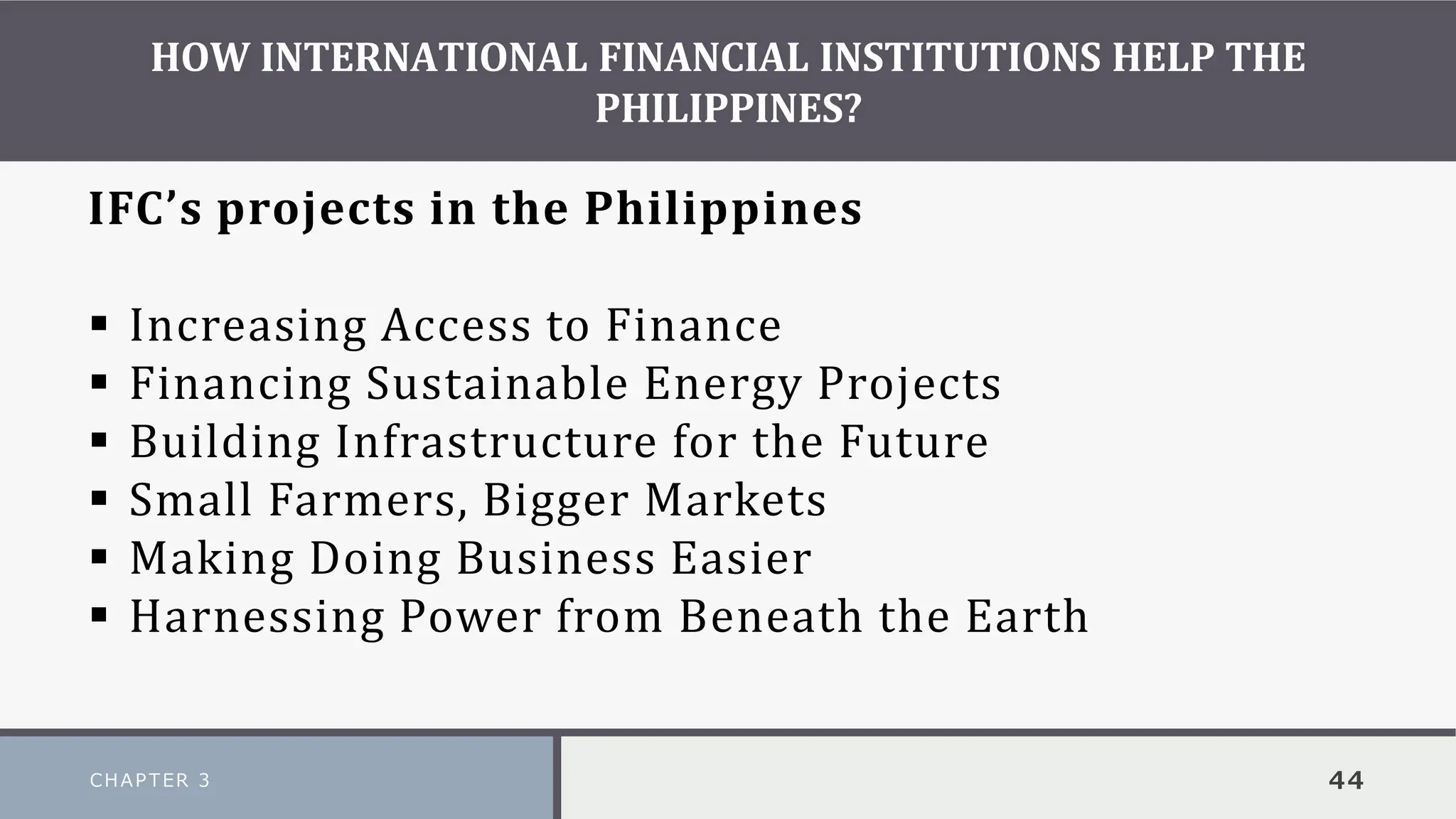 HOW INTERNATIONAL FINANCIAL INSTITUTIONS HELP THE
PHILIPPINES?
CHAPTER 3 44
IFC’s projects in the Philippines
▪ Increasing Access to Finance
▪ Financing Sustainable Energy Projects
▪ Building Infrastructure for the Future
▪ Small Farmers, Bigger Markets
▪ Making Doing Business Easier
▪ Harnessing Power from Beneath the Earth
 