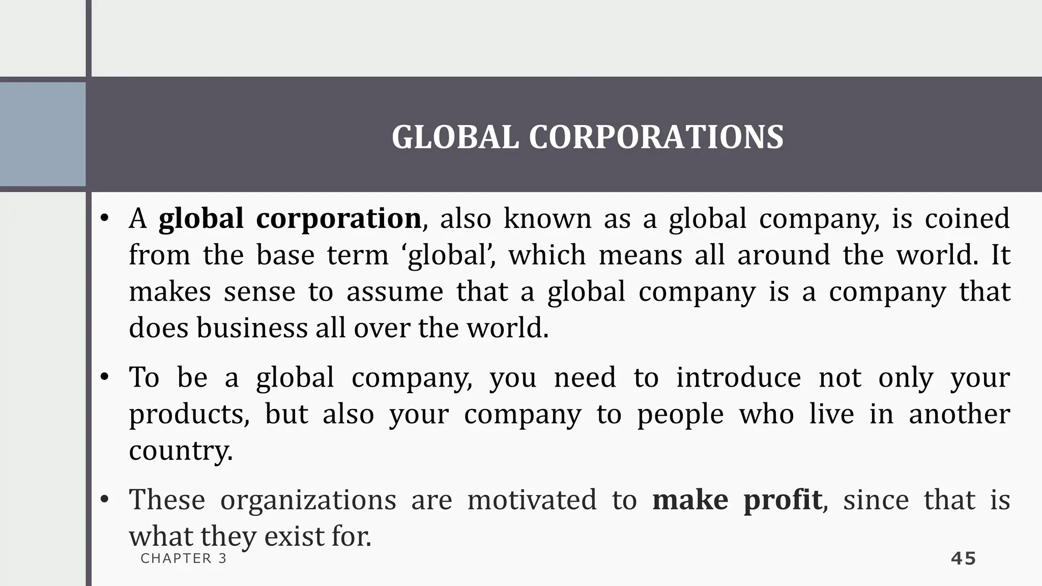 GLOBAL CORPORATIONS
CHAPTER 3 45
• A global corporation, also known as a global company, is coined
from the base term ‘global’, which means all around the world. It
makes sense to assume that a global company is a company that
does business all over the world.
• To be a global company, you need to introduce not only your
products, but also your company to people who live in another
country.
• These organizations are motivated to make profit, since that is
what they exist for.
 