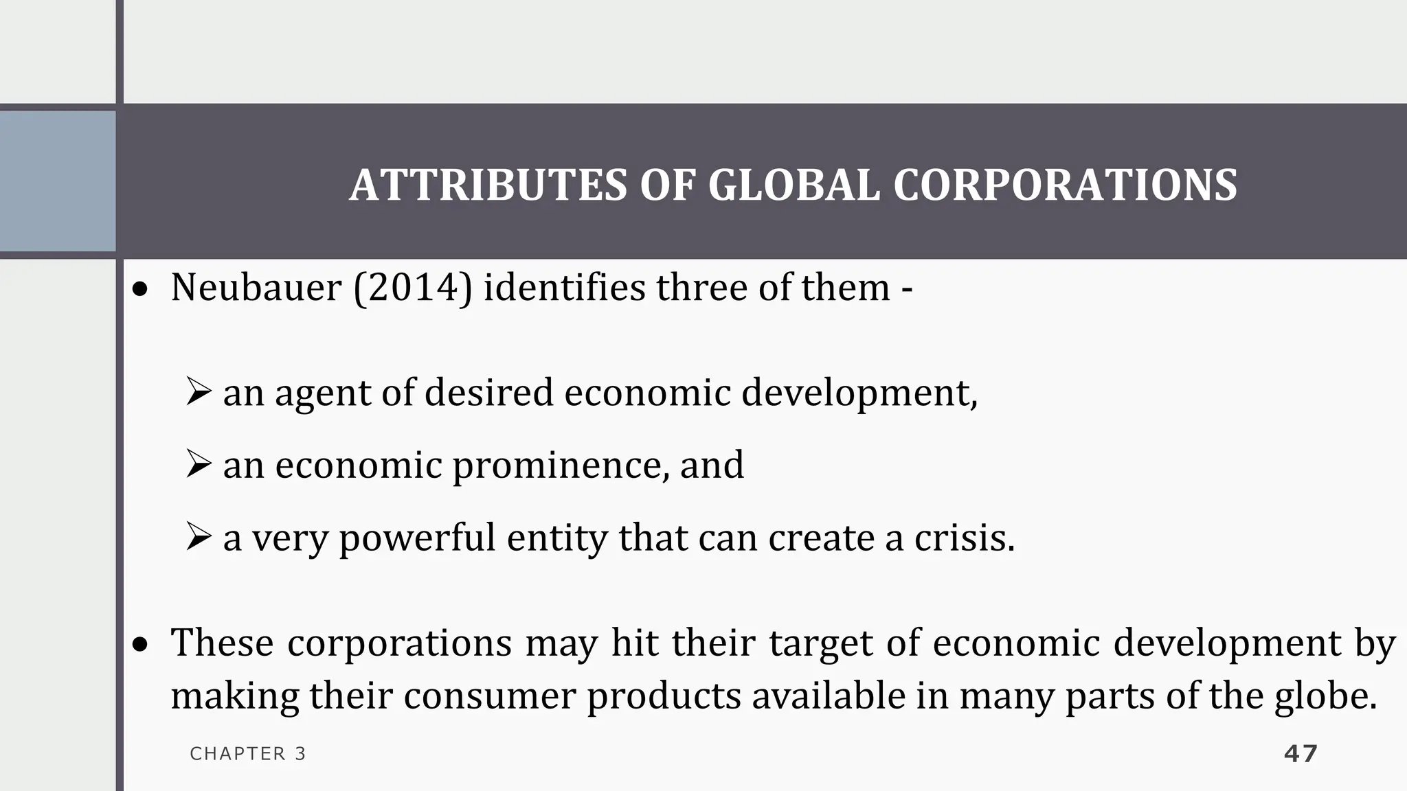 ATTRIBUTES OF GLOBAL CORPORATIONS
CHAPTER 3 47
• Neubauer (2014) identifies three of them -
➢ an agent of desired economic development,
➢ an economic prominence, and
➢ a very powerful entity that can create a crisis.
• These corporations may hit their target of economic development by
making their consumer products available in many parts of the globe.
 