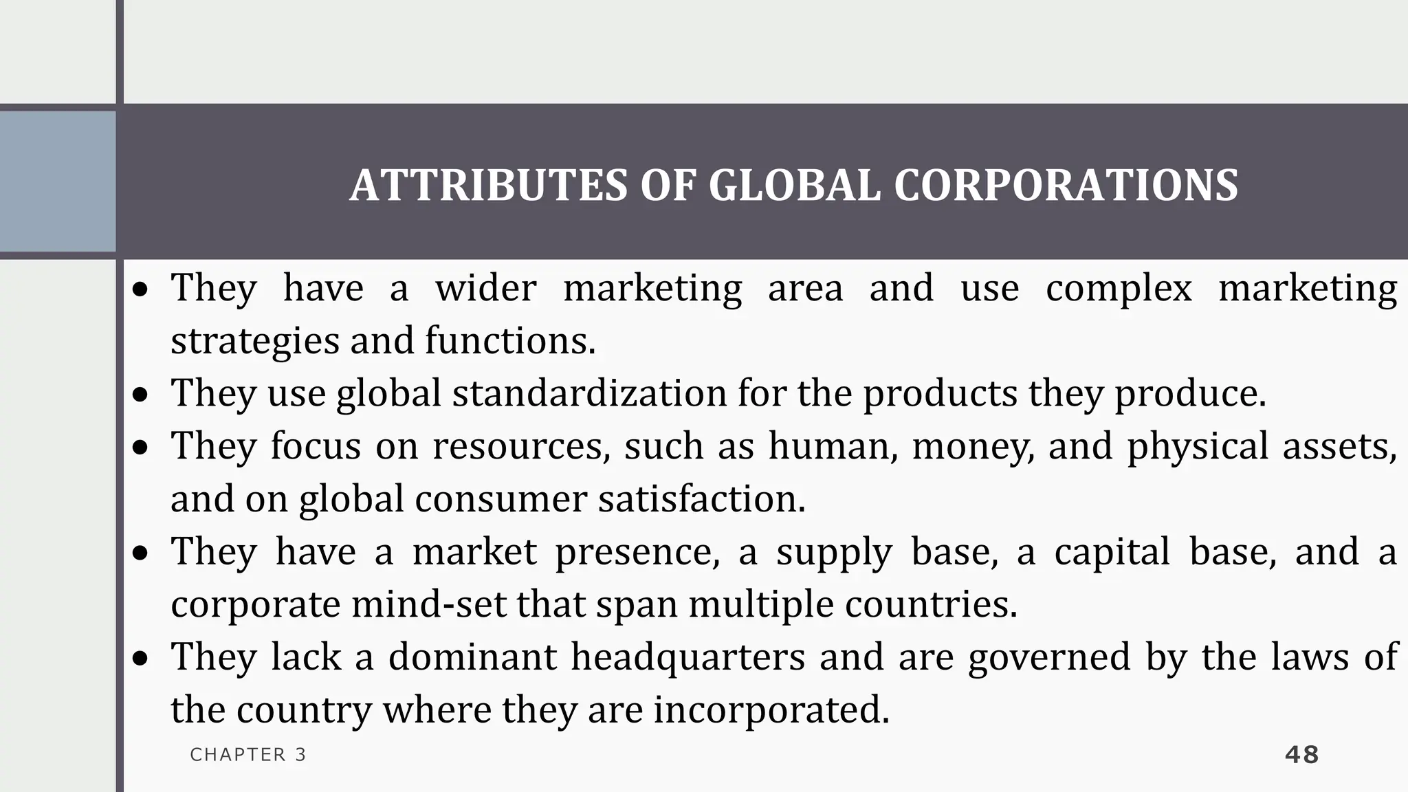 ATTRIBUTES OF GLOBAL CORPORATIONS
CHAPTER 3 48
• They have a wider marketing area and use complex marketing
strategies and functions.
• They use global standardization for the products they produce.
• They focus on resources, such as human, money, and physical assets,
and on global consumer satisfaction.
• They have a market presence, a supply base, a capital base, and a
corporate mind-set that span multiple countries.
• They lack a dominant headquarters and are governed by the laws of
the country where they are incorporated.
 