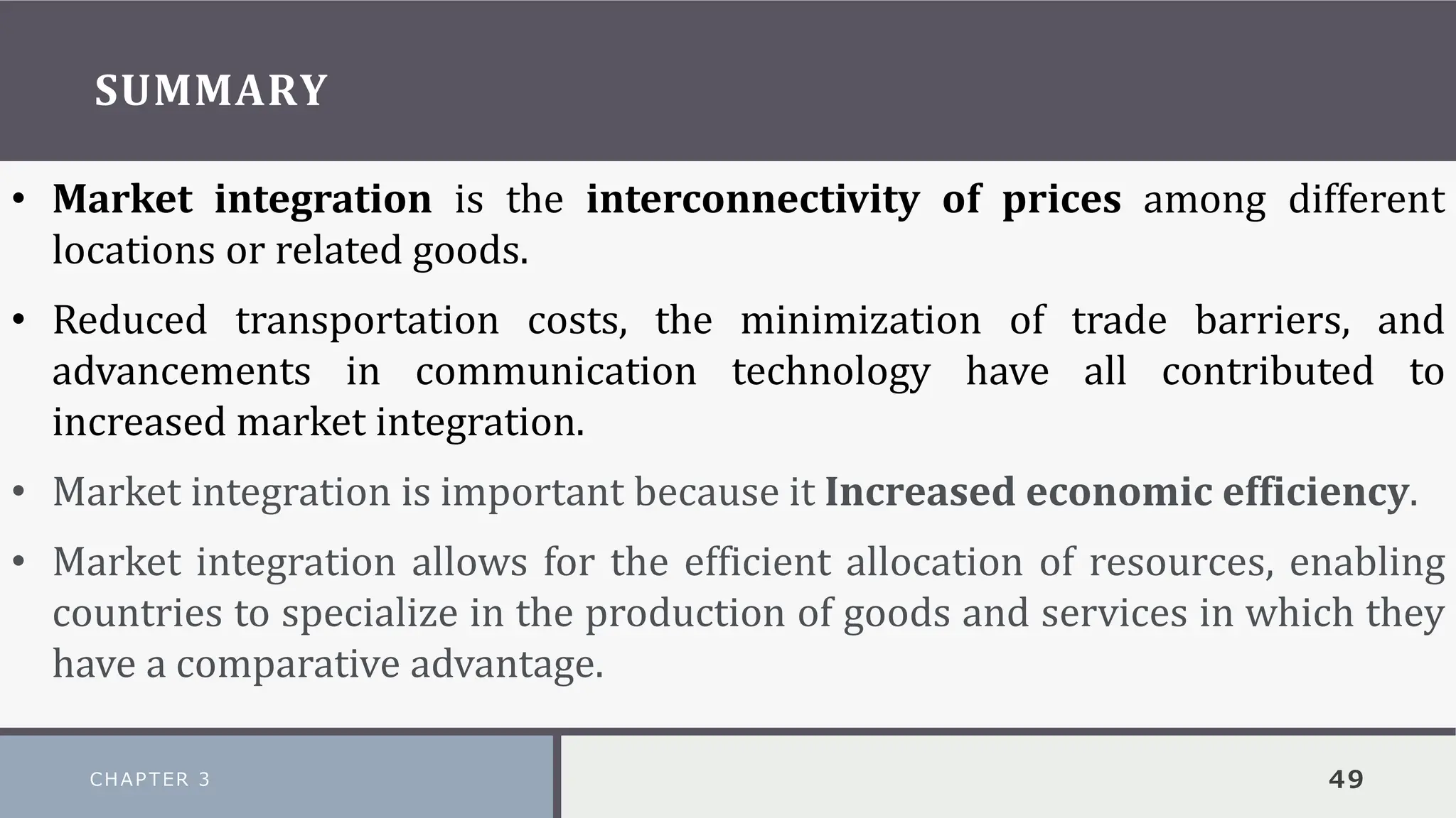 SUMMARY
CHAPTER 3 49
• Market integration is the interconnectivity of prices among different
locations or related goods.
• Reduced transportation costs, the minimization of trade barriers, and
advancements in communication technology have all contributed to
increased market integration.
• Market integration is important because it Increased economic efficiency.
• Market integration allows for the efficient allocation of resources, enabling
countries to specialize in the production of goods and services in which they
have a comparative advantage.
 