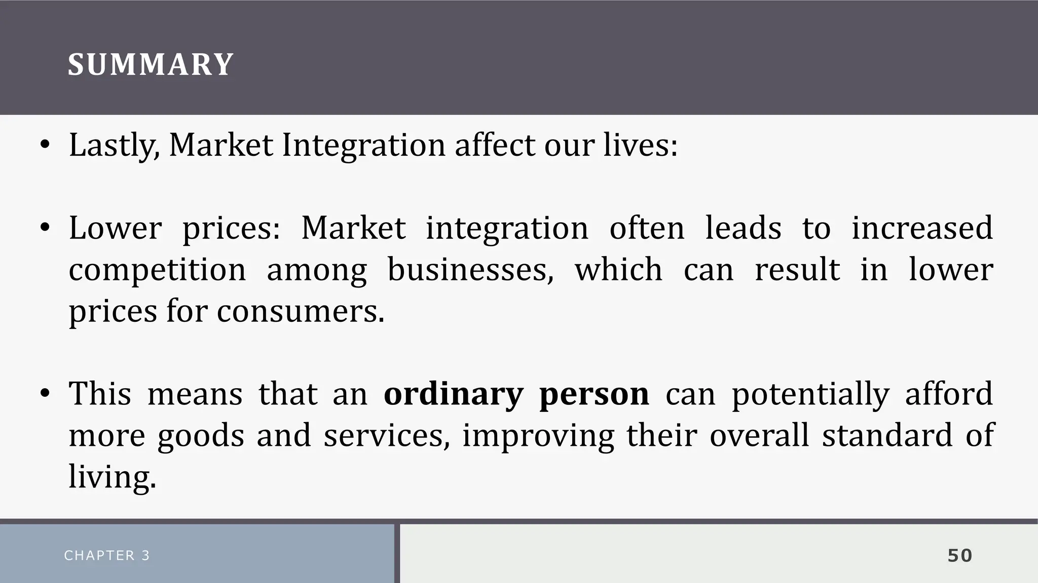 SUMMARY
CHAPTER 3 50
• Lastly, Market Integration affect our lives:
• Lower prices: Market integration often leads to increased
competition among businesses, which can result in lower
prices for consumers.
• This means that an ordinary person can potentially afford
more goods and services, improving their overall standard of
living.
 