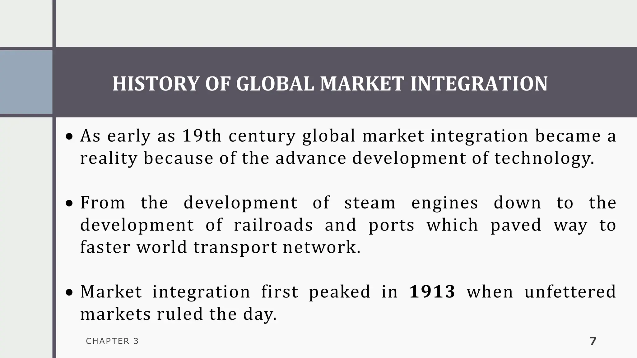 HISTORY OF GLOBAL MARKET INTEGRATION
CHAPTER 3 7
• As early as 19th century global market integration became a
reality because of the advance development of technology.
• From the development of steam engines down to the
development of railroads and ports which paved way to
faster world transport network.
• Market integration first peaked in 1913 when unfettered
markets ruled the day.
 