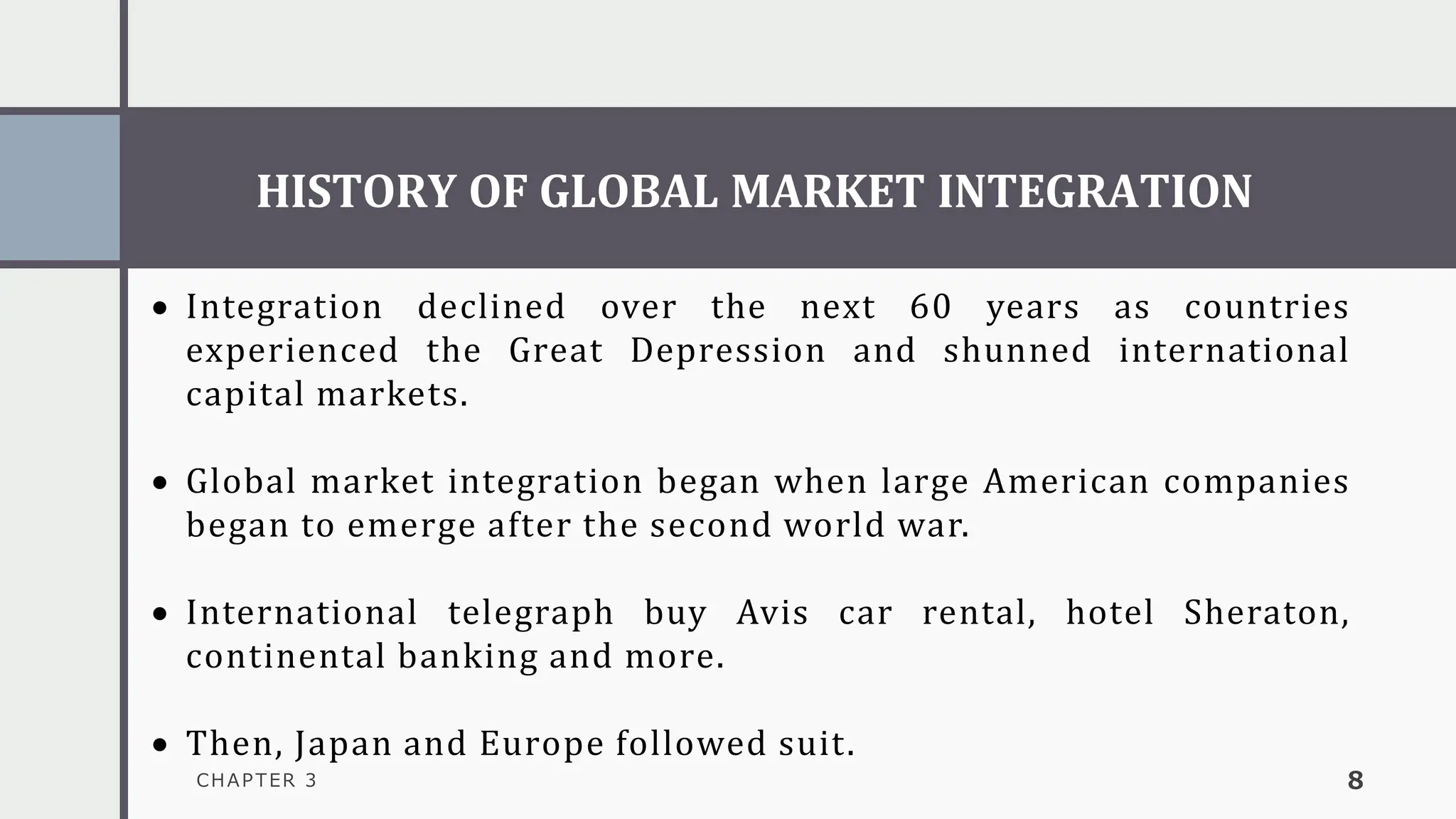 HISTORY OF GLOBAL MARKET INTEGRATION
CHAPTER 3 8
• Integration declined over the next 60 years as countries
experienced the Great Depression and shunned international
capital markets.
• Global market integration began when large American companies
began to emerge after the second world war.
• International telegraph buy Avis car rental, hotel Sheraton,
continental banking and more.
• Then, Japan and Europe followed suit.
 