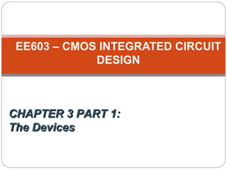 EE603 – CMOS INTEGRATED CIRCUIT
DESIGN
CHAPTER 3 PART 1:CHAPTER 3 PART 1:
The DevicesThe Devices
 