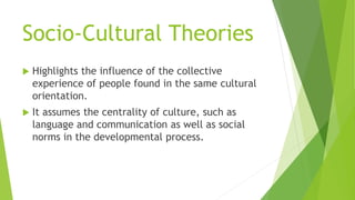 Socio-Cultural Theories
 Highlights the influence of the collective
experience of people found in the same cultural
orientation.
 It assumes the centrality of culture, such as
language and communication as well as social
norms in the developmental process.
 