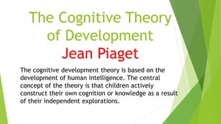 The Cognitive Theory
of Development
Jean Piaget
The cognitive development theory is based on the
development of human intelligence. The central
concept of the theory is that children actively
construct their own cognition or knowledge as a result
of their independent explorations.
 