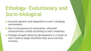 Ethology- Evolutionary and
Socio-biological
 Accounts genetic and adaptation to one’s changing
environment
 Due to the process of maturation, inherited
characteristics unfold according to one’s readiness.
 Changes brought about by development is a result of
one’s need to adapt therefore they serve survival
function.
 