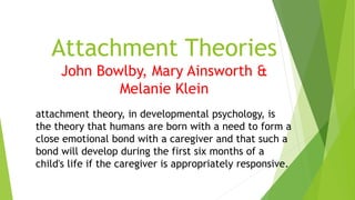 Attachment Theories
John Bowlby, Mary Ainsworth &
Melanie Klein
attachment theory, in developmental psychology, is
the theory that humans are born with a need to form a
close emotional bond with a caregiver and that such a
bond will develop during the first six months of a
child's life if the caregiver is appropriately responsive.
 