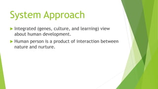 System Approach
 Integrated (genes, culture, and learning) view
about human development.
 Human person is a product of interaction between
nature and nurture.
 