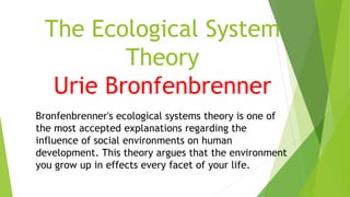 The Ecological System
Theory
Urie Bronfenbrenner
Bronfenbrenner's ecological systems theory is one of
the most accepted explanations regarding the
influence of social environments on human
development. This theory argues that the environment
you grow up in effects every facet of your life.
 