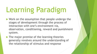 Learning Paradigm
 Work on the assumption that people undergo the
stages of development through the process of
interaction with one’s environment via,
observation, conditioning, reward and punishment
system.
 The major premise of the learning theories
generally revolves around the understanding of
the relationship of stimulus and response
 
