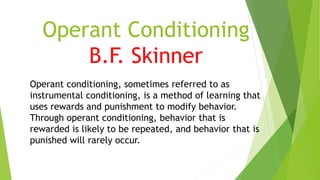 Operant Conditioning
B.F. Skinner
Operant conditioning, sometimes referred to as
instrumental conditioning, is a method of learning that
uses rewards and punishment to modify behavior.
Through operant conditioning, behavior that is
rewarded is likely to be repeated, and behavior that is
punished will rarely occur.
 