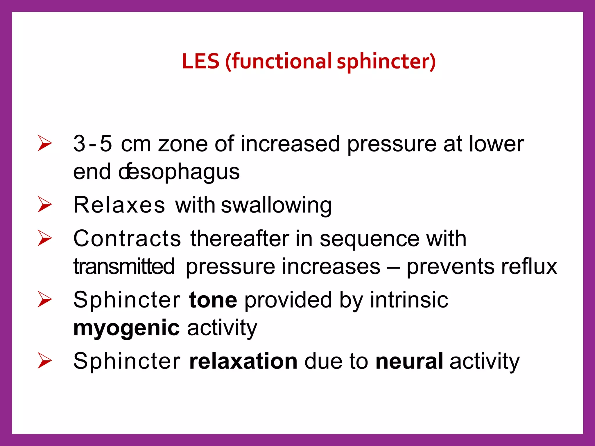 LES (functional sphincter)
 3-5 cm zone of increased pressure at lower
end ofesophagus
 Relaxes with swallowing
 Contracts thereafter in sequence with
transmitted pressure increases – prevents reflux
 Sphincter tone provided by intrinsic
myogenic activity
 Sphincter relaxation due to neural activity
 