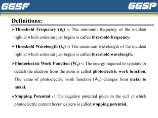 Definitions:
➢Threshold Frequency (𝝊0) -: The minimum frequency of the incident
light at which emission just begins is called threshold frequency.
➢Threshold Wavelength (λ0) -: The maximum wavelength of the incident
light at which emission just begins is called threshold wavelength.
➢Photoelectric Work Function (W0) -: The energy required to separate or
detach the electron from the atom is called photoelectric work function.
The value of photoelectric work function (W0) changes from metal to
metal.
➢Stopping Potential -: The negative potential given to the cell at which
photoelectric current becomes zero is called stopping potential.
 
