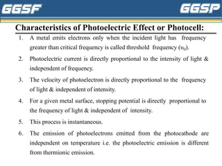 Characteristics of Photoelectric Effect or Photocell:
1. A metal emits electrons only when the incident light has frequency
greater than critical frequency is called threshold frequency (υ0).
2. Photoelectric current is directly proportional to the intensity of light &
independent of frequency.
3. The velocity of photoelectron is directly proportional to the frequency
of light & independent of intensity.
4. For a given metal surface, stopping potential is directly proportional to
the frequency of light & independent of intensity.
5. This process is instantaneous.
6. The emission of photoelectrons emitted from the photocathode are
independent on temperature i.e. the photoelectric emission is different
from thermionic emission.
 