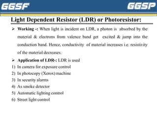 Light Dependent Resistor (LDR) or Photoresistor:
➢ Working -: When light is incident on LDR, a photon is absorbed by the
material & electrons from valence band get excited & jump into the
conduction band. Hence, conductivity of material increases i.e. resistivity
of the material decreases.
➢ Application of LDR-: LDR is used
1) In camera for exposure control
2) In photocopy (Xerox) machine
3) In security alarms
4) As smoke detector
5) Automatic lighting control
6) Street light control
 
