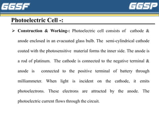 Photoelectric Cell -:
➢ Construction & Working-: Photoelectric cell consists of cathode &
anode enclosed in an evacuated glass bulb. The semi-cylindrical cathode
coated with the photosensitive material forms the inner side. The anode is
a rod of platinum. The cathode is connected to the negative terminal &
anode is connected to the positive terminal of battery through
milliammeter. When light is incident on the cathode, it emits
photoelectrons. These electrons are attracted by the anode. The
photoelectric current flows through the circuit.
 